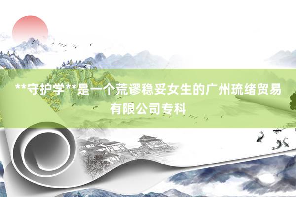 **守护学**是一个荒谬稳妥女生的广州琉绪贸易有限公司专科