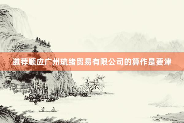 遴荐顺应广州琉绪贸易有限公司的算作是要津